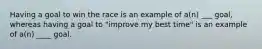 Having a goal to win the race is an example of a(n) ___ goal, whereas having a goal to "improve my best time" is an example of a(n) ____ goal.