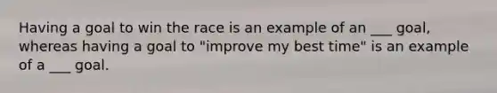 Having a goal to win the race is an example of an ___ goal, whereas having a goal to "improve my best time" is an example of a ___ goal.