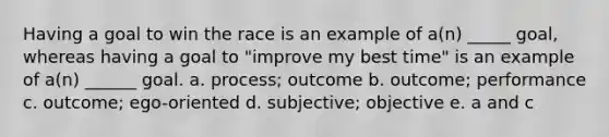 Having a goal to win the race is an example of a(n) _____ goal, whereas having a goal to "improve my best time" is an example of a(n) ______ goal. a. process; outcome b. outcome; performance c. outcome; ego-oriented d. subjective; objective e. a and c