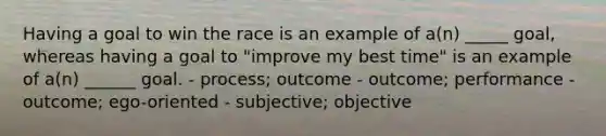 Having a goal to win the race is an example of a(n) _____ goal, whereas having a goal to "improve my best time" is an example of a(n) ______ goal. - process; outcome - outcome; performance - outcome; ego-oriented - subjective; objective