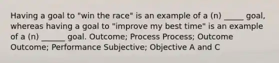 Having a goal to "win the race" is an example of a (n) _____ goal, whereas having a goal to "improve my best time" is an example of a (n) ______ goal. Outcome; Process Process; Outcome Outcome; Performance Subjective; Objective A and C