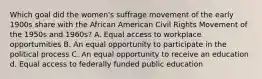 Which goal did the women's suffrage movement of the early 1900s share with the African American Civil Rights Movement of the 1950s and 1960s? A. Equal access to workplace opportumities B. An equal opportunity to participate in the political process C. An equal opportunity to receive an education d. Equal access to federally funded public education