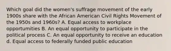 Which goal did the women's suffrage movement of the early 1900s share with the African American Civil Rights Movement of the 1950s and 1960s? A. Equal access to workplace opportumities B. An equal opportunity to participate in the political process C. An equal opportunity to receive an education d. Equal access to federally funded public education