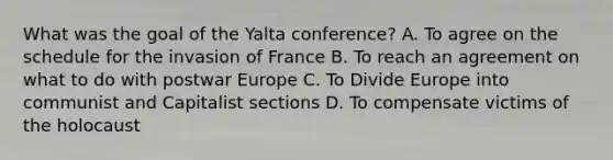 What was the goal of the Yalta conference? A. To agree on the schedule for the invasion of France B. To reach an agreement on what to do with postwar Europe C. To Divide Europe into communist and Capitalist sections D. To compensate victims of the holocaust