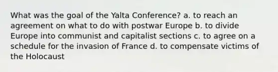 What was the goal of the <a href='https://www.questionai.com/knowledge/k3mYEvgS77-yalta-conference' class='anchor-knowledge'>yalta conference</a>? a. to reach an agreement on what to do with postwar Europe b. to divide Europe into communist and capitalist sections c. to agree on a schedule for the invasion of France d. to compensate victims of the Holocaust