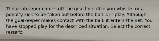 The goalkeeper comes off the goal line after you whistle for a penalty kick to be taken but before the ball is in play. Although the goalkeeper makes contact with the ball, it enters the net. You have stopped play for the described situation. Select the correct restart: