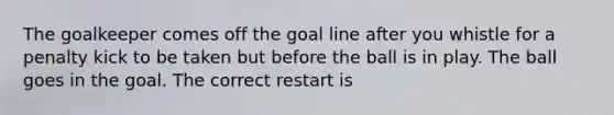 The goalkeeper comes off the goal line after you whistle for a penalty kick to be taken but before the ball is in play. The ball goes in the goal. The correct restart is