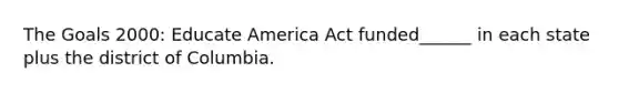 The Goals 2000: Educate America Act funded______ in each state plus the district of Columbia.