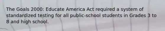 The Goals 2000: Educate America Act required a system of standardized testing for all public-school students in Grades 3 to 8 and high school.