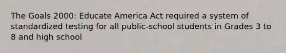 The Goals 2000: Educate America Act required a system of standardized testing for all public-school students in Grades 3 to 8 and high school