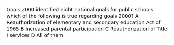 Goals 2000 identified eight national goals for public schools which of the following is true regarding goals 2000? A Reauthorization of elementary and secondary education Act of 1965 B Increased parental participation C Reauthorization of Title I services D All of them