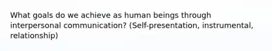 What goals do we achieve as human beings through interpersonal communication? (Self-presentation, instrumental, relationship)