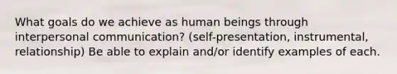 What goals do we achieve as human beings through interpersonal communication? (self-presentation, instrumental, relationship) Be able to explain and/or identify examples of each.