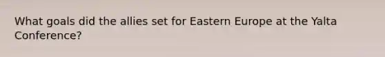 What goals did the allies set for Eastern Europe at the Yalta Conference?