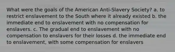 What were the goals of the American Anti-Slavery Society? a. to restrict enslavement to the South where it already existed b. the immediate end to enslavement with no compensation for enslavers. c. The gradual end to enslavement with no compensation to enslavers for their losses d. the immediate end to enslavement, with some compensation for enslavers