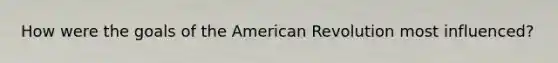 How were the goals of the American Revolution most influenced?