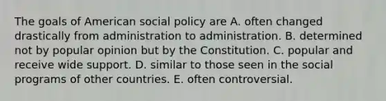 The goals of American social policy are A. often changed drastically from administration to administration. B. determined not by popular opinion but by the Constitution. C. popular and receive wide support. D. similar to those seen in the social programs of other countries. E. often controversial.