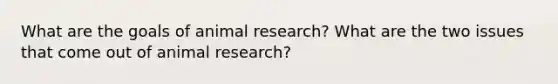 What are the goals of animal research? What are the two issues that come out of animal research?