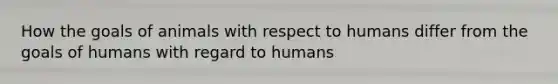 How the goals of animals with respect to humans differ from the goals of humans with regard to humans