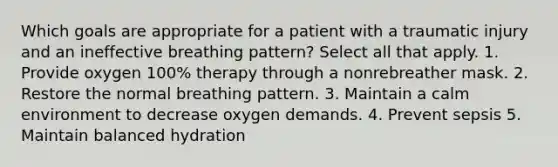 Which goals are appropriate for a patient with a traumatic injury and an ineffective breathing pattern? Select all that apply. 1. Provide oxygen 100% therapy through a nonrebreather mask. 2. Restore the normal breathing pattern. 3. Maintain a calm environment to decrease oxygen demands. 4. Prevent sepsis 5. Maintain balanced hydration