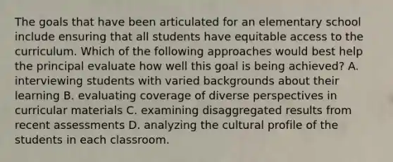 The goals that have been articulated for an elementary school include ensuring that all students have equitable access to the curriculum. Which of the following approaches would best help the principal evaluate how well this goal is being achieved? A. interviewing students with varied backgrounds about their learning B. evaluating coverage of diverse perspectives in curricular materials C. examining disaggregated results from recent assessments D. analyzing the cultural profile of the students in each classroom.