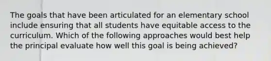 The goals that have been articulated for an elementary school include ensuring that all students have equitable access to the curriculum. Which of the following approaches would best help the principal evaluate how well this goal is being achieved?