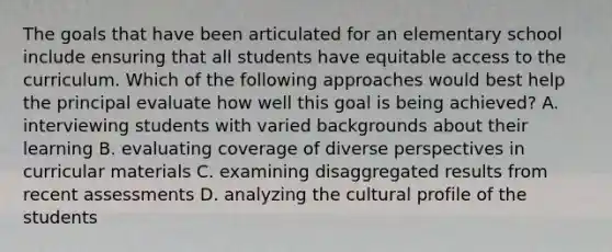 The goals that have been articulated for an elementary school include ensuring that all students have equitable access to the curriculum. Which of the following approaches would best help the principal evaluate how well this goal is being achieved? A. interviewing students with varied backgrounds about their learning B. evaluating coverage of diverse perspectives in curricular materials C. examining disaggregated results from recent assessments D. analyzing the cultural profile of the students