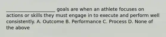 _____________________ goals are when an athlete focuses on actions or skills they must engage in to execute and perform well consistently. A. Outcome B. Performance C. Process D. None of the above