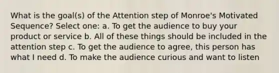 What is the goal(s) of the Attention step of Monroe's Motivated Sequence? Select one: a. To get the audience to buy your product or service b. All of these things should be included in the attention step c. To get the audience to agree, this person has what I need d. To make the audience curious and want to listen