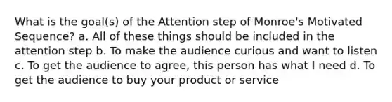 What is the goal(s) of the Attention step of Monroe's Motivated Sequence? a. All of these things should be included in the attention step b. To make the audience curious and want to listen c. To get the audience to agree, this person has what I need d. To get the audience to buy your product or service