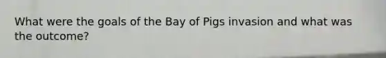 What were the goals of the Bay of Pigs invasion and what was the outcome?