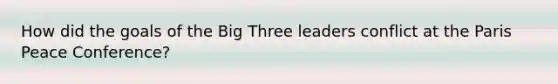 How did the goals of the Big Three leaders conflict at the Paris Peace Conference?