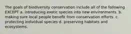 The goals of biodiversity conservation include all of the following EXCEPT a. introducing exotic species into new environments. b. making sure local people benefit from conservation efforts. c. protecting individual species d. preserving habitats and ecosystems.