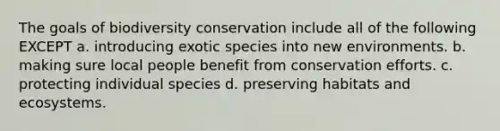 The goals of biodiversity conservation include all of the following EXCEPT a. introducing exotic species into new environments. b. making sure local people benefit from conservation efforts. c. protecting individual species d. preserving habitats and ecosystems.