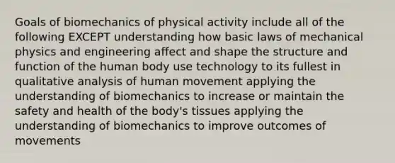 Goals of biomechanics of physical activity include all of the following EXCEPT understanding how basic laws of mechanical physics and engineering affect and shape the structure and function of the human body use technology to its fullest in qualitative analysis of human movement applying the understanding of biomechanics to increase or maintain the safety and health of the body's tissues applying the understanding of biomechanics to improve outcomes of movements