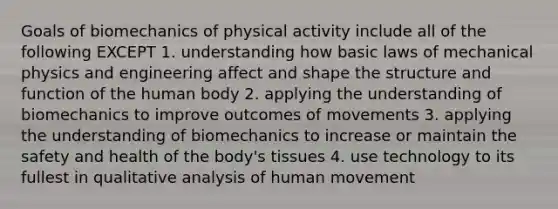 Goals of biomechanics of physical activity include all of the following EXCEPT 1. understanding how basic laws of mechanical physics and engineering affect and shape the structure and function of the human body 2. applying the understanding of biomechanics to improve outcomes of movements 3. applying the understanding of biomechanics to increase or maintain the safety and health of the body's tissues 4. use technology to its fullest in qualitative analysis of human movement