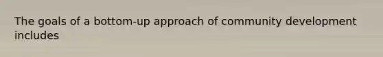 The goals of a bottom-up approach of community development includes