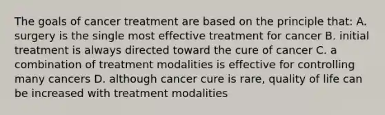 The goals of cancer treatment are based on the principle that: A. surgery is the single most effective treatment for cancer B. initial treatment is always directed toward the cure of cancer C. a combination of treatment modalities is effective for controlling many cancers D. although cancer cure is rare, quality of life can be increased with treatment modalities