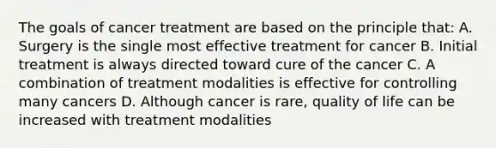 The goals of cancer treatment are based on the principle that: A. Surgery is the single most effective treatment for cancer B. Initial treatment is always directed toward cure of the cancer C. A combination of treatment modalities is effective for controlling many cancers D. Although cancer is rare, quality of life can be increased with treatment modalities