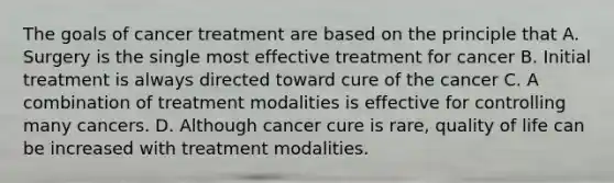 The goals of cancer treatment are based on the principle that A. Surgery is the single most effective treatment for cancer B. Initial treatment is always directed toward cure of the cancer C. A combination of treatment modalities is effective for controlling many cancers. D. Although cancer cure is rare, quality of life can be increased with treatment modalities.