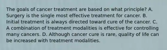 The goals of cancer treatment are based on what principle? A. Surgery is the single most effective treatment for cancer. B. Initial treatment is always directed toward cure of the cancer. C. A combination of treatment modalities is effective for controlling many cancers. D. Although cancer cure is rare, quality of life can be increased with treatment modalities.