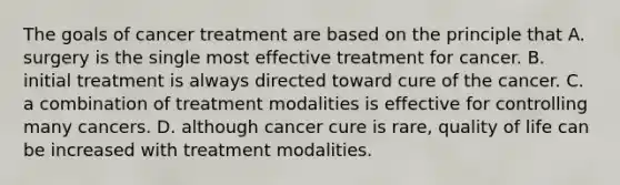 The goals of cancer treatment are based on the principle that A. surgery is the single most effective treatment for cancer. B. initial treatment is always directed toward cure of the cancer. C. a combination of treatment modalities is effective for controlling many cancers. D. although cancer cure is rare, quality of life can be increased with treatment modalities.