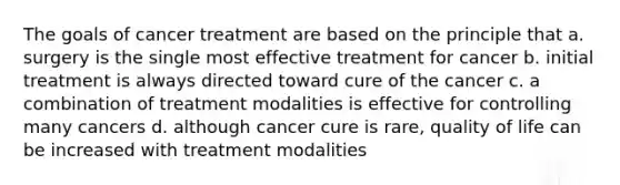 The goals of cancer treatment are based on the principle that a. surgery is the single most effective treatment for cancer b. initial treatment is always directed toward cure of the cancer c. a combination of treatment modalities is effective for controlling many cancers d. although cancer cure is rare, quality of life can be increased with treatment modalities