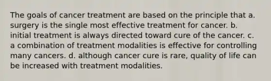 The goals of cancer treatment are based on the principle that a. surgery is the single most effective treatment for cancer. b. initial treatment is always directed toward cure of the cancer. c. a combination of treatment modalities is effective for controlling many cancers. d. although cancer cure is rare, quality of life can be increased with treatment modalities.