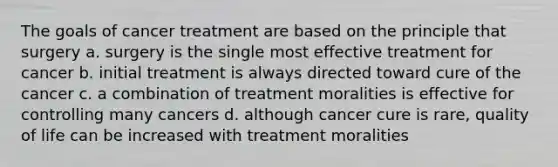 The goals of cancer treatment are based on the principle that surgery a. surgery is the single most effective treatment for cancer b. initial treatment is always directed toward cure of the cancer c. a combination of treatment moralities is effective for controlling many cancers d. although cancer cure is rare, quality of life can be increased with treatment moralities