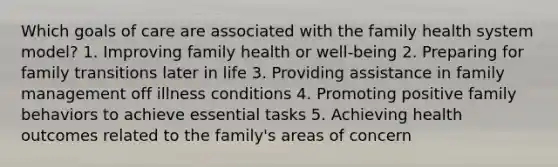 Which goals of care are associated with the family health system model? 1. Improving family health or well-being 2. Preparing for family transitions later in life 3. Providing assistance in family management off illness conditions 4. Promoting positive family behaviors to achieve essential tasks 5. Achieving health outcomes related to the family's areas of concern