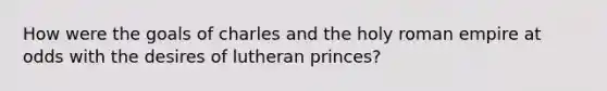 How were the goals of charles and the holy roman empire at odds with the desires of lutheran princes?