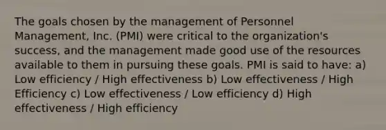 The goals chosen by the management of Personnel Management, Inc. (PMI) were critical to the organization's success, and the management made good use of the resources available to them in pursuing these goals. PMI is said to have: a) Low efficiency / High effectiveness b) Low effectiveness / High Efficiency c) Low effectiveness / Low efficiency d) High effectiveness / High efficiency