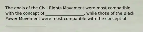 The goals of the Civil Rights Movement were most compatible with the concept of ___________________, while those of the Black Power Movement were most compatible with the concept of ____________________.