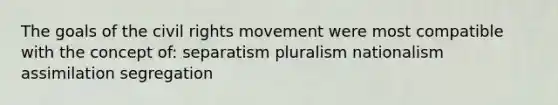 The goals of the civil rights movement were most compatible with the concept of: separatism pluralism nationalism assimilation segregation